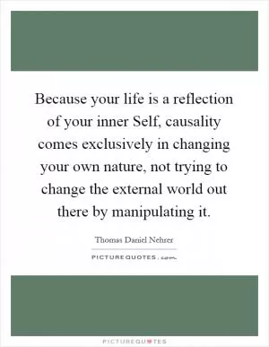 Because your life is a reflection of your inner Self, causality comes exclusively in changing your own nature, not trying to change the external world out there by manipulating it Picture Quote #1
