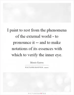 I paint to rest from the phenomena of the external world - to pronounce it -- and to make notations of its essences with which to verify the inner eye Picture Quote #1