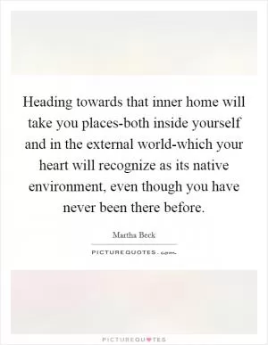 Heading towards that inner home will take you places-both inside yourself and in the external world-which your heart will recognize as its native environment, even though you have never been there before Picture Quote #1