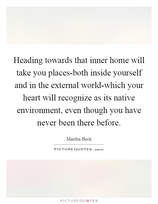 Heading towards that inner home will take you places-both inside yourself and in the external world-which your heart will recognize as its native environment, even though you have never been there before. Picture Quote #1