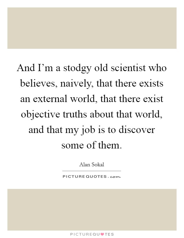 And I'm a stodgy old scientist who believes, naively, that there exists an external world, that there exist objective truths about that world, and that my job is to discover some of them. Picture Quote #1