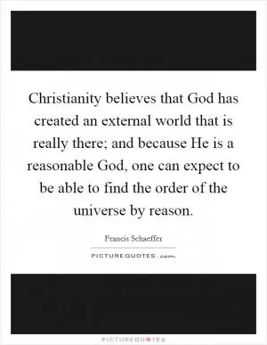 Christianity believes that God has created an external world that is really there; and because He is a reasonable God, one can expect to be able to find the order of the universe by reason Picture Quote #1