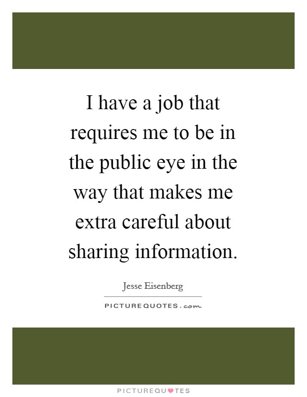 I have a job that requires me to be in the public eye in the way that makes me extra careful about sharing information. Picture Quote #1