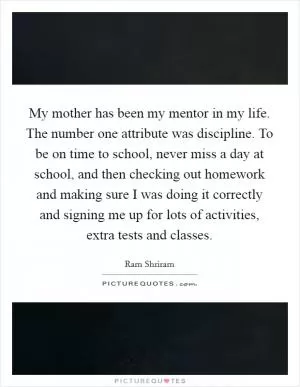 My mother has been my mentor in my life. The number one attribute was discipline. To be on time to school, never miss a day at school, and then checking out homework and making sure I was doing it correctly and signing me up for lots of activities, extra tests and classes Picture Quote #1