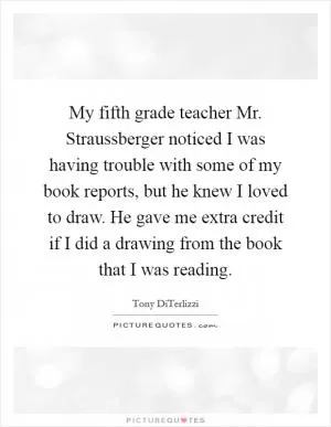 My fifth grade teacher Mr. Straussberger noticed I was having trouble with some of my book reports, but he knew I loved to draw. He gave me extra credit if I did a drawing from the book that I was reading Picture Quote #1