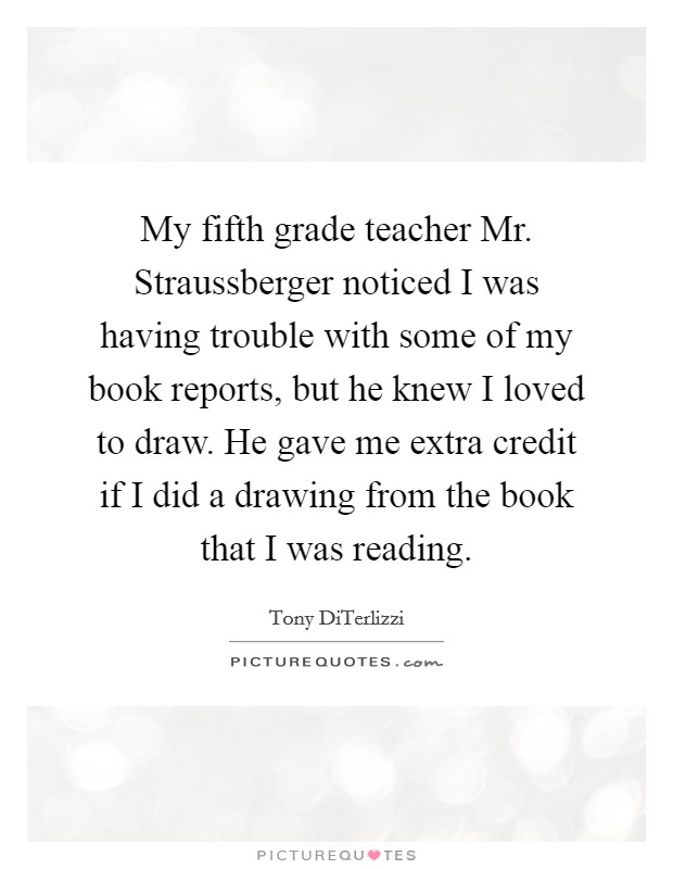 My fifth grade teacher Mr. Straussberger noticed I was having trouble with some of my book reports, but he knew I loved to draw. He gave me extra credit if I did a drawing from the book that I was reading. Picture Quote #1