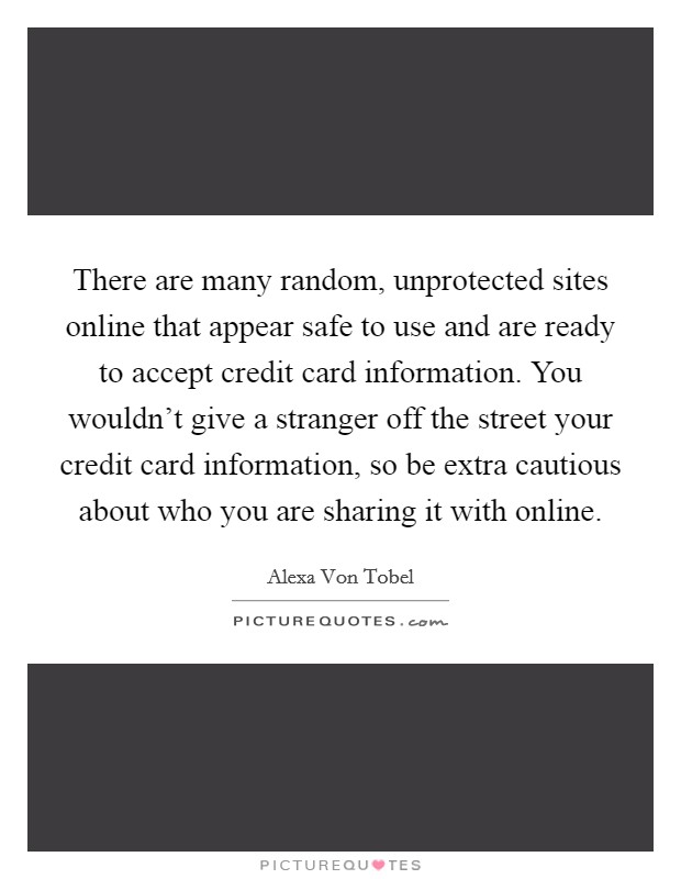 There are many random, unprotected sites online that appear safe to use and are ready to accept credit card information. You wouldn't give a stranger off the street your credit card information, so be extra cautious about who you are sharing it with online. Picture Quote #1