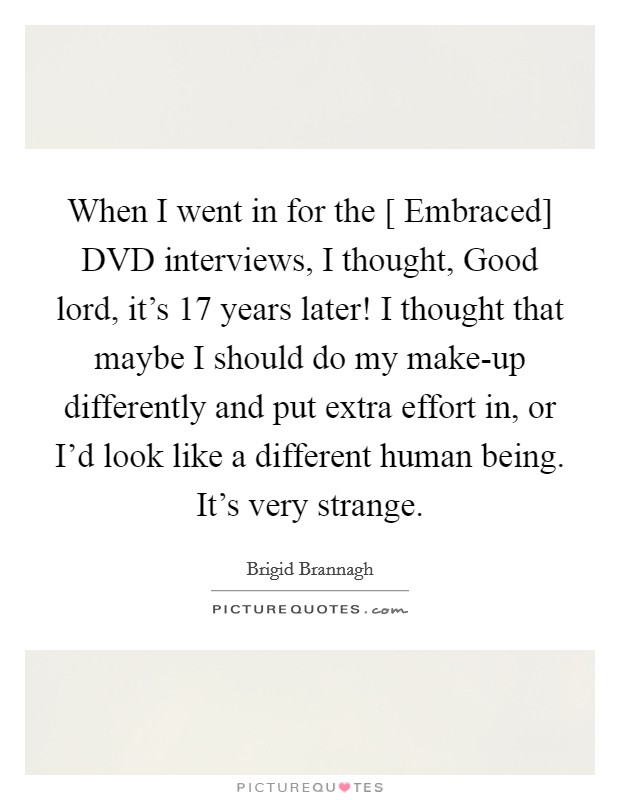 When I went in for the [ Embraced] DVD interviews, I thought, Good lord, it's 17 years later! I thought that maybe I should do my make-up differently and put extra effort in, or I'd look like a different human being. It's very strange. Picture Quote #1