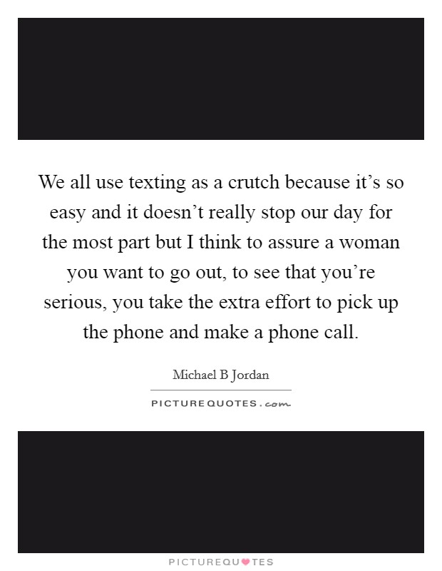 We all use texting as a crutch because it's so easy and it doesn't really stop our day for the most part but I think to assure a woman you want to go out, to see that you're serious, you take the extra effort to pick up the phone and make a phone call. Picture Quote #1