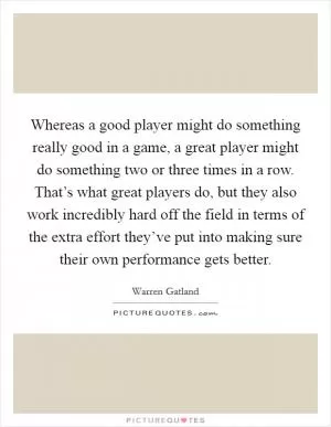 Whereas a good player might do something really good in a game, a great player might do something two or three times in a row. That’s what great players do, but they also work incredibly hard off the field in terms of the extra effort they’ve put into making sure their own performance gets better Picture Quote #1