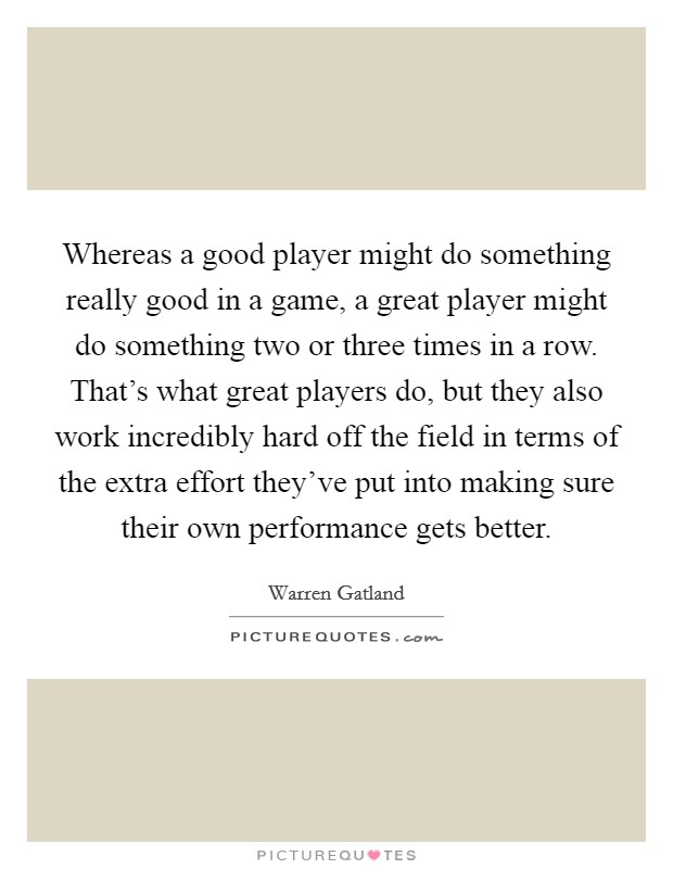 Whereas a good player might do something really good in a game, a great player might do something two or three times in a row. That's what great players do, but they also work incredibly hard off the field in terms of the extra effort they've put into making sure their own performance gets better. Picture Quote #1