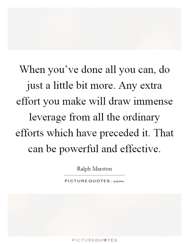 When you've done all you can, do just a little bit more. Any extra effort you make will draw immense leverage from all the ordinary efforts which have preceded it. That can be powerful and effective. Picture Quote #1