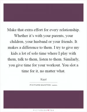 Make that extra effort for every relationship. Whether it’s with your parents, your children, your husband or your friends. It makes a difference to them. I try to give my kids a lot of solo time where I play with them, talk to them, listen to them. Similarly, you give time for your workout. You slot a time for it, no matter what Picture Quote #1
