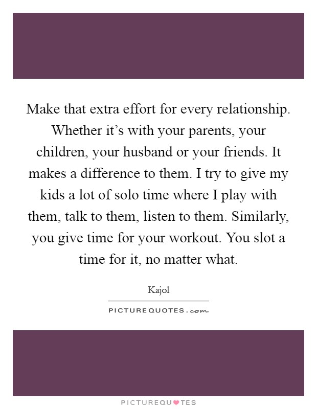 Make that extra effort for every relationship. Whether it's with your parents, your children, your husband or your friends. It makes a difference to them. I try to give my kids a lot of solo time where I play with them, talk to them, listen to them. Similarly, you give time for your workout. You slot a time for it, no matter what. Picture Quote #1
