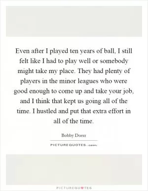 Even after I played ten years of ball, I still felt like I had to play well or somebody might take my place. They had plenty of players in the minor leagues who were good enough to come up and take your job, and I think that kept us going all of the time. I hustled and put that extra effort in all of the time Picture Quote #1