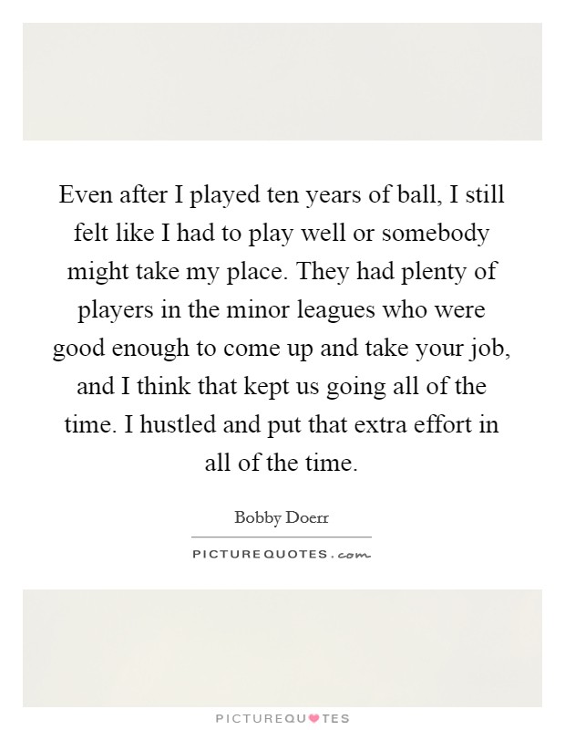 Even after I played ten years of ball, I still felt like I had to play well or somebody might take my place. They had plenty of players in the minor leagues who were good enough to come up and take your job, and I think that kept us going all of the time. I hustled and put that extra effort in all of the time. Picture Quote #1