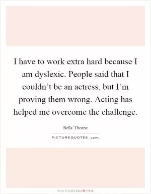 I have to work extra hard because I am dyslexic. People said that I couldn’t be an actress, but I’m proving them wrong. Acting has helped me overcome the challenge Picture Quote #1
