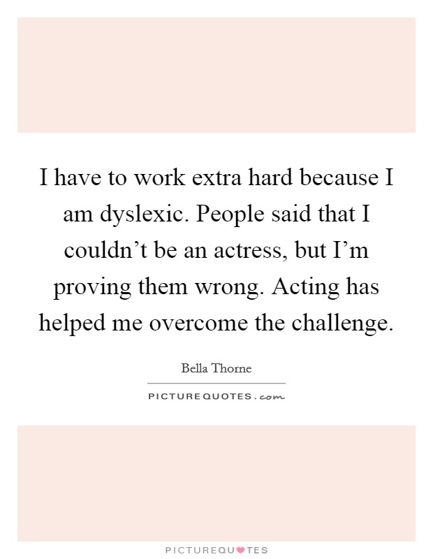 I have to work extra hard because I am dyslexic. People said that I couldn't be an actress, but I'm proving them wrong. Acting has helped me overcome the challenge. Picture Quote #1