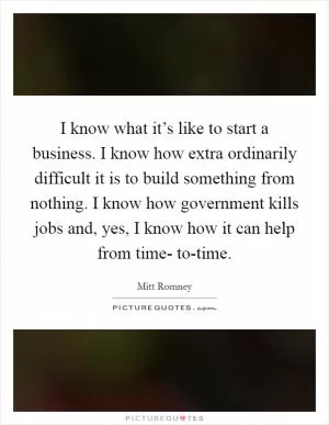 I know what it’s like to start a business. I know how extra ordinarily difficult it is to build something from nothing. I know how government kills jobs and, yes, I know how it can help from time- to-time Picture Quote #1