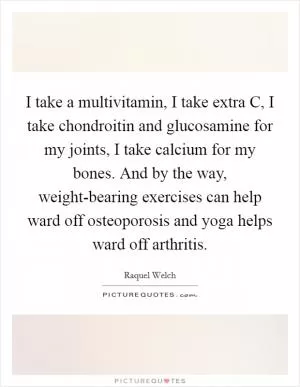 I take a multivitamin, I take extra C, I take chondroitin and glucosamine for my joints, I take calcium for my bones. And by the way, weight-bearing exercises can help ward off osteoporosis and yoga helps ward off arthritis Picture Quote #1