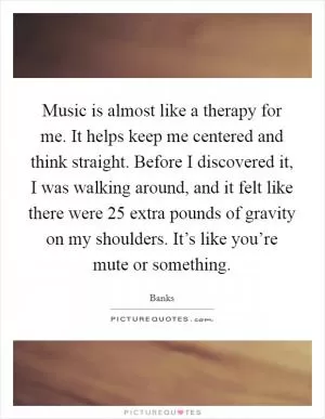 Music is almost like a therapy for me. It helps keep me centered and think straight. Before I discovered it, I was walking around, and it felt like there were 25 extra pounds of gravity on my shoulders. It’s like you’re mute or something Picture Quote #1