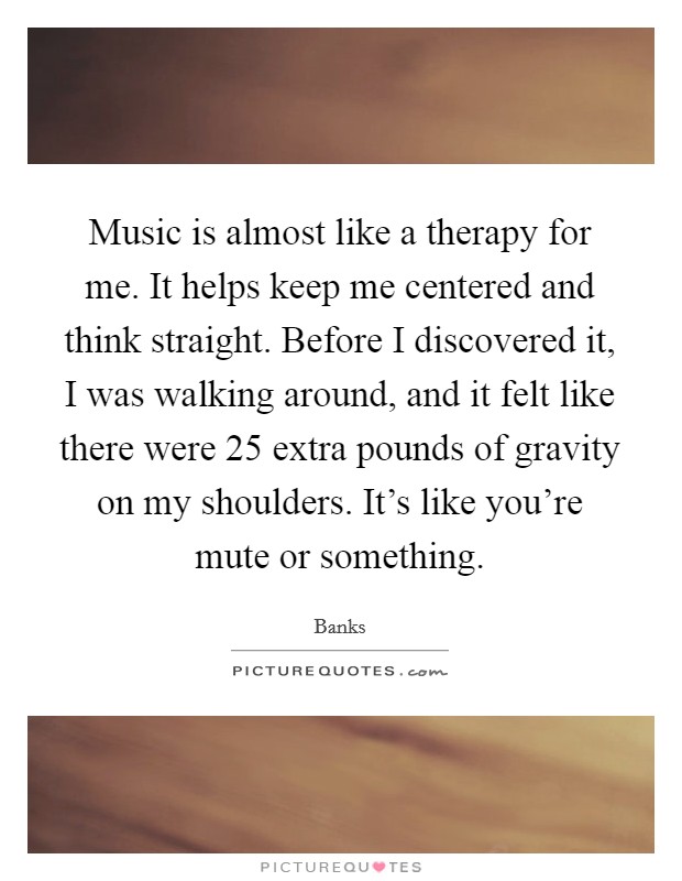 Music is almost like a therapy for me. It helps keep me centered and think straight. Before I discovered it, I was walking around, and it felt like there were 25 extra pounds of gravity on my shoulders. It's like you're mute or something. Picture Quote #1