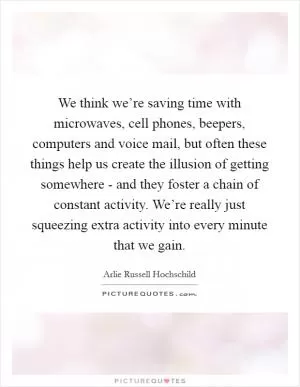 We think we’re saving time with microwaves, cell phones, beepers, computers and voice mail, but often these things help us create the illusion of getting somewhere - and they foster a chain of constant activity. We’re really just squeezing extra activity into every minute that we gain Picture Quote #1