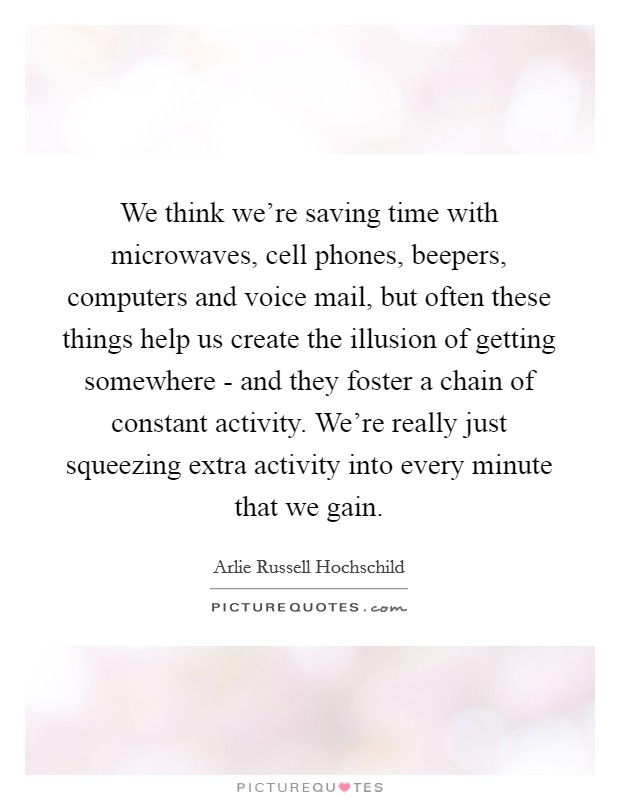 We think we're saving time with microwaves, cell phones, beepers, computers and voice mail, but often these things help us create the illusion of getting somewhere - and they foster a chain of constant activity. We're really just squeezing extra activity into every minute that we gain. Picture Quote #1