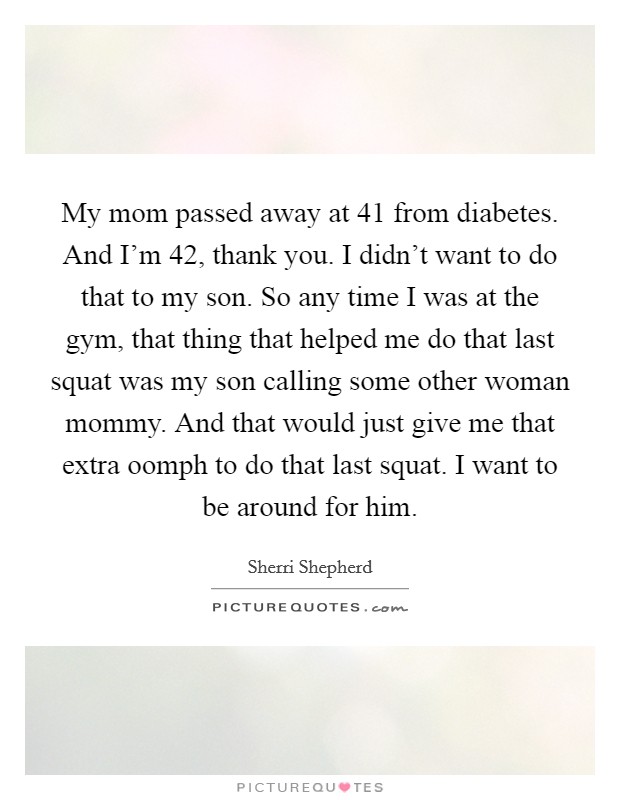 My mom passed away at 41 from diabetes. And I'm 42, thank you. I didn't want to do that to my son. So any time I was at the gym, that thing that helped me do that last squat was my son calling some other woman mommy. And that would just give me that extra oomph to do that last squat. I want to be around for him. Picture Quote #1