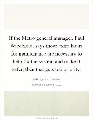 If the Metro general manager, Paul Wiedefeld, says those extra hours for maintenance are necessary to help fix the system and make it safer, then that gets top priority Picture Quote #1