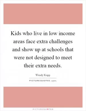 Kids who live in low income areas face extra challenges and show up at schools that were not designed to meet their extra needs Picture Quote #1