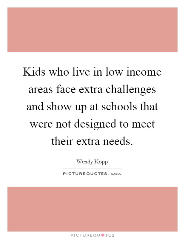 Kids who live in low income areas face extra challenges and show up at schools that were not designed to meet their extra needs. Picture Quote #1