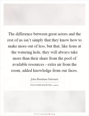 The difference between great actors and the rest of us isn’t simply that they know how to make more out of less, but that, like lions at the watering hole, they will always take more than their share from the pool of available resources - extra air from the room, added knowledge from our faces Picture Quote #1