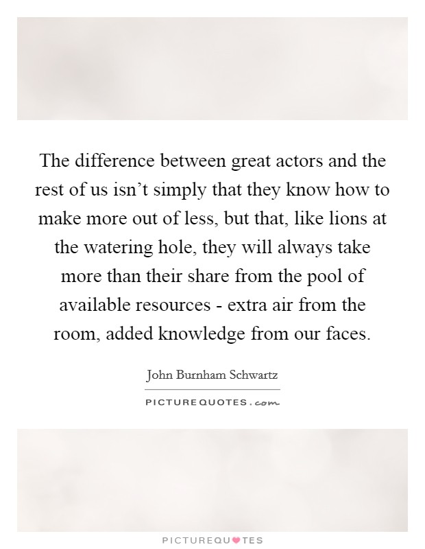 The difference between great actors and the rest of us isn't simply that they know how to make more out of less, but that, like lions at the watering hole, they will always take more than their share from the pool of available resources - extra air from the room, added knowledge from our faces. Picture Quote #1