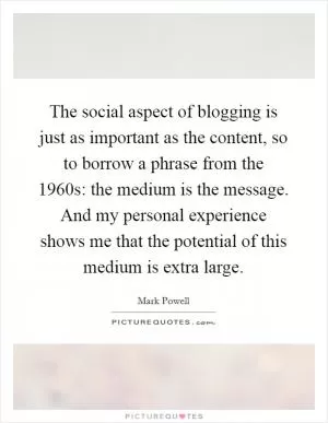 The social aspect of blogging is just as important as the content, so to borrow a phrase from the 1960s: the medium is the message. And my personal experience shows me that the potential of this medium is extra large Picture Quote #1