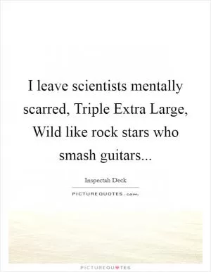 I leave scientists mentally scarred, Triple Extra Large, Wild like rock stars who smash guitars Picture Quote #1