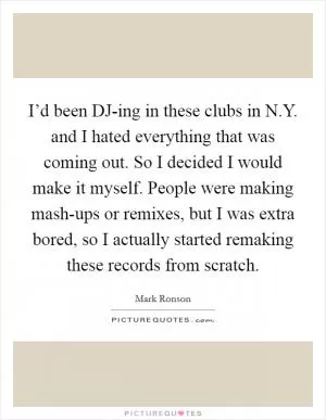 I’d been DJ-ing in these clubs in N.Y. and I hated everything that was coming out. So I decided I would make it myself. People were making mash-ups or remixes, but I was extra bored, so I actually started remaking these records from scratch Picture Quote #1