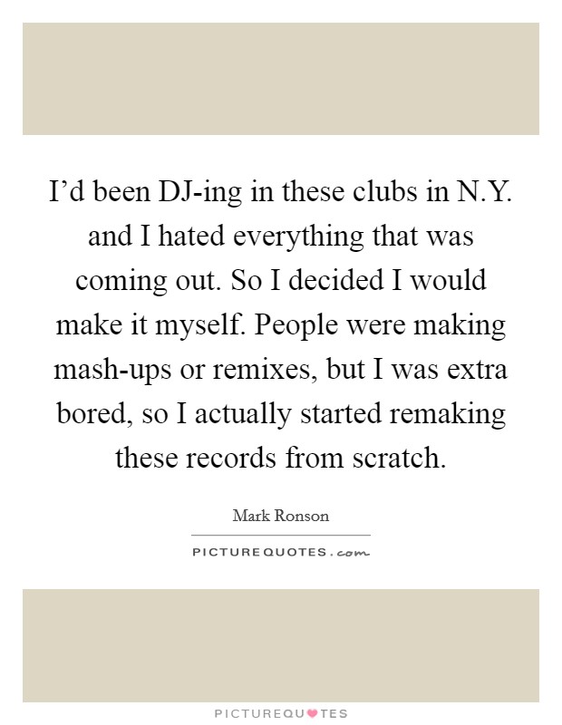 I'd been DJ-ing in these clubs in N.Y. and I hated everything that was coming out. So I decided I would make it myself. People were making mash-ups or remixes, but I was extra bored, so I actually started remaking these records from scratch. Picture Quote #1