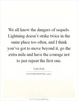 We all know the dangers of sequels. Lightning doesn’t strike twice in the same place too often, and I think you’ve got to move beyond it, go the extra mile and have the courage not to just repeat the first one Picture Quote #1
