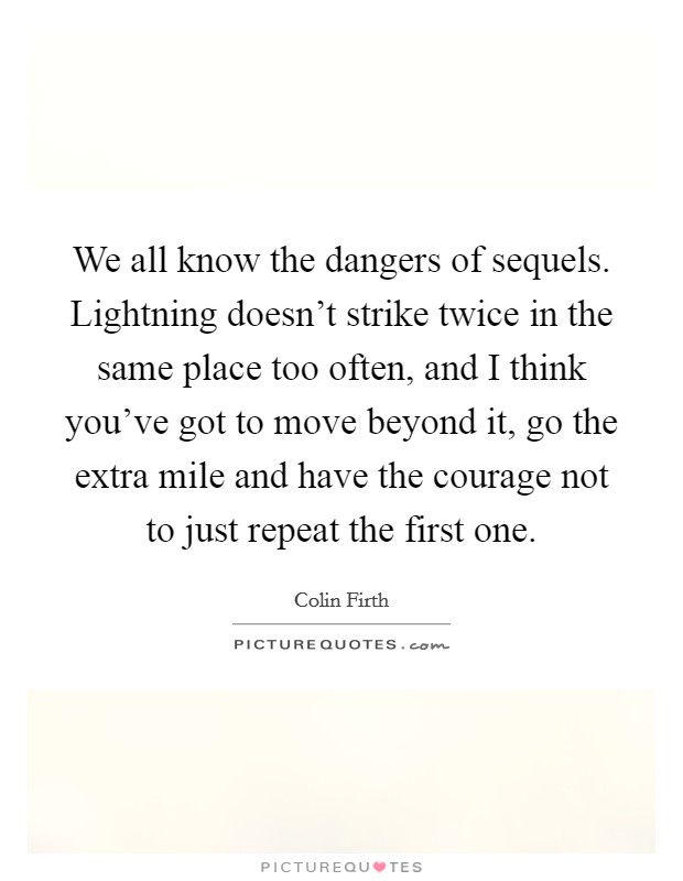 We all know the dangers of sequels. Lightning doesn't strike twice in the same place too often, and I think you've got to move beyond it, go the extra mile and have the courage not to just repeat the first one. Picture Quote #1