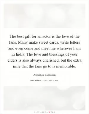 The best gift for an actor is the love of the fans. Many make sweet cards, write letters and even come and meet me wherever I am in India. The love and blessings of your elders is also always cherished, but the extra mile that the fans go to is memorable Picture Quote #1