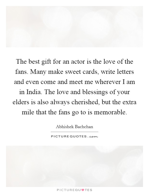 The best gift for an actor is the love of the fans. Many make sweet cards, write letters and even come and meet me wherever I am in India. The love and blessings of your elders is also always cherished, but the extra mile that the fans go to is memorable. Picture Quote #1