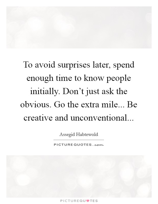 To avoid surprises later, spend enough time to know people initially. Don't just ask the obvious. Go the extra mile... Be creative and unconventional... Picture Quote #1