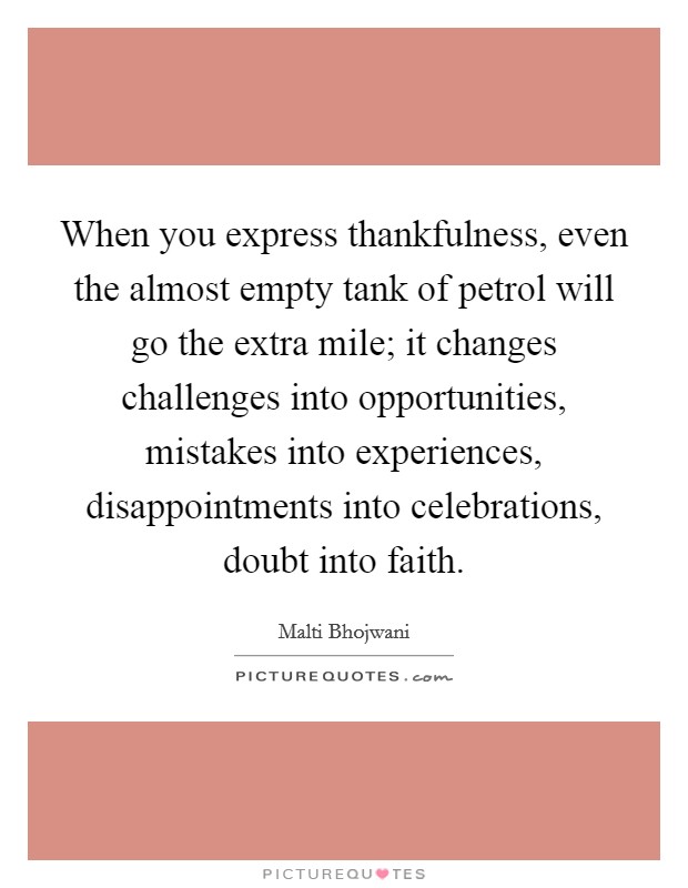 When you express thankfulness, even the almost empty tank of petrol will go the extra mile; it changes challenges into opportunities, mistakes into experiences, disappointments into celebrations, doubt into faith. Picture Quote #1