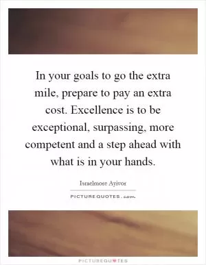 In your goals to go the extra mile, prepare to pay an extra cost. Excellence is to be exceptional, surpassing, more competent and a step ahead with what is in your hands Picture Quote #1