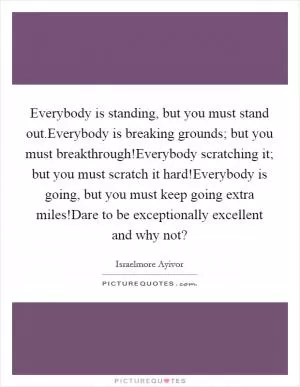 Everybody is standing, but you must stand out.Everybody is breaking grounds; but you must breakthrough!Everybody scratching it; but you must scratch it hard!Everybody is going, but you must keep going extra miles!Dare to be exceptionally excellent and why not? Picture Quote #1