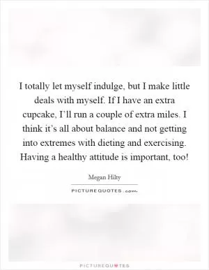 I totally let myself indulge, but I make little deals with myself. If I have an extra cupcake, I’ll run a couple of extra miles. I think it’s all about balance and not getting into extremes with dieting and exercising. Having a healthy attitude is important, too! Picture Quote #1