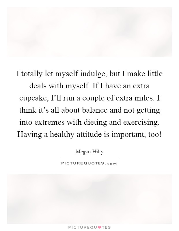I totally let myself indulge, but I make little deals with myself. If I have an extra cupcake, I'll run a couple of extra miles. I think it's all about balance and not getting into extremes with dieting and exercising. Having a healthy attitude is important, too! Picture Quote #1