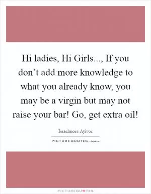 Hi ladies, Hi Girls..., If you don’t add more knowledge to what you already know, you may be a virgin but may not raise your bar! Go, get extra oil! Picture Quote #1