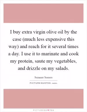 I buy extra virgin olive oil by the case (much less expensive this way) and reach for it several times a day. I use it to marinate and cook my protein, saute my vegetables, and drizzle on my salads Picture Quote #1